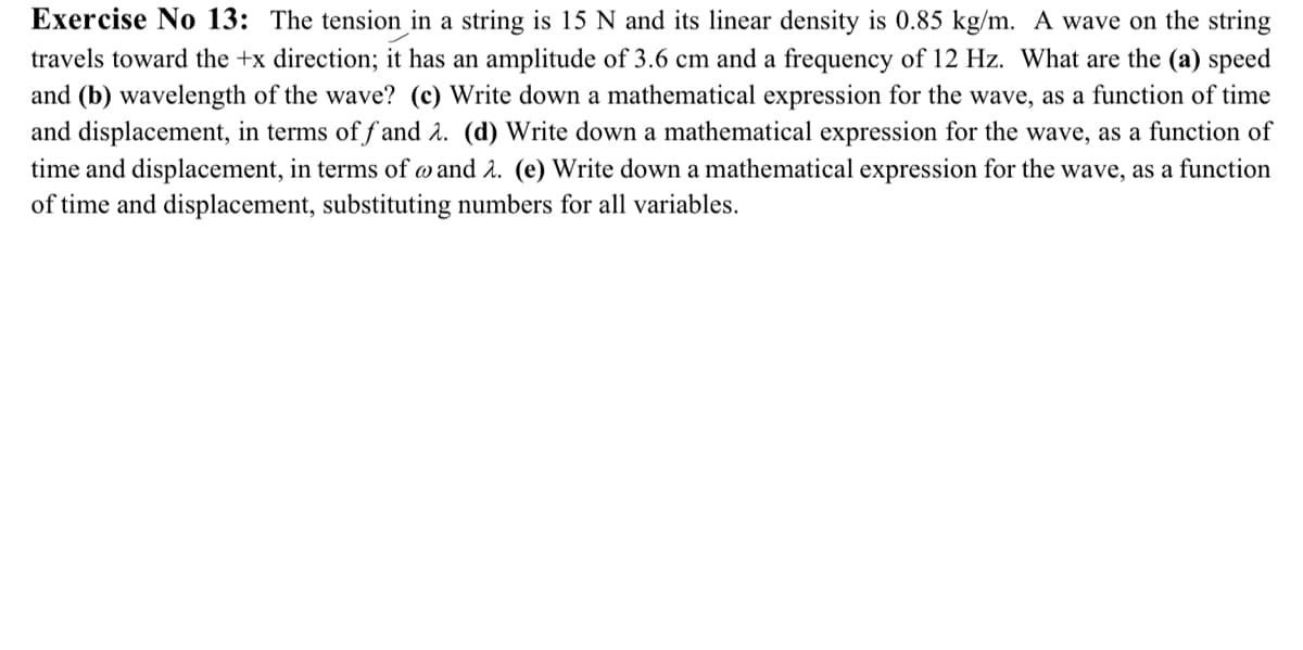 Exercise No 13: The tension in a string is 15 N and its linear density is 0.85 kg/m. A wave on the string
travels toward the +x direction; it has an amplitude of 3.6 cm and a frequency of 12 Hz. What are the (a) speed
and (b) wavelength of the wave? (c) Write down a mathematical expression for the wave, as a function of time
and displacement, in terms of fand 2. (d) Write down a mathematical expression for the wave, as a function of
time and displacement, in terms of @ and 2. (e) Write down a mathematical expression for the wave, as a function
of time and displacement, substituting numbers for all variables.