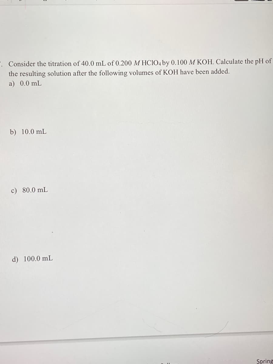 Consider the titration of 40.0 mL of 0.200 M HClO4 by 0.100 M KOH. Calculate the pH of
the resulting solution after the following volumes of KOH have been added.
a) 0.0 mL
b) 10.0 mL
c) 80.0 mL
d) 100.0 mL
Spring