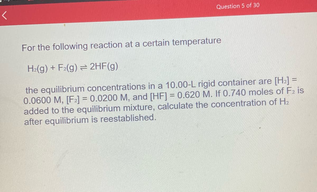 <
Question 5 of 30
For the following reaction at a certain temperature
H₂(g) + F₂(g) → 2HF(g)
the equilibrium concentrations in a 10.00-L rigid container are [H₂] =
0.0600 M, [F₂] = 0.0200 M, and [HF] = 0.620 M. If 0.740 moles of F2 is
added to the equilibrium mixture, calculate the concentration of H₂
after equilibrium is reestablished.