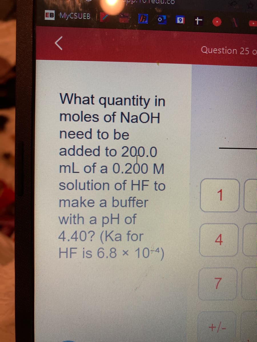 EB MYCSUEB
qu.co
What quantity in
moles of NaOH
need to be
added to 200.0
mL of a 0.200 M
solution of HF to
make a buffer
with a pH of
4.40? (Ka for
HF is 6.8 x 10+4)
9t
Question 25 o
1
4
7
+/-