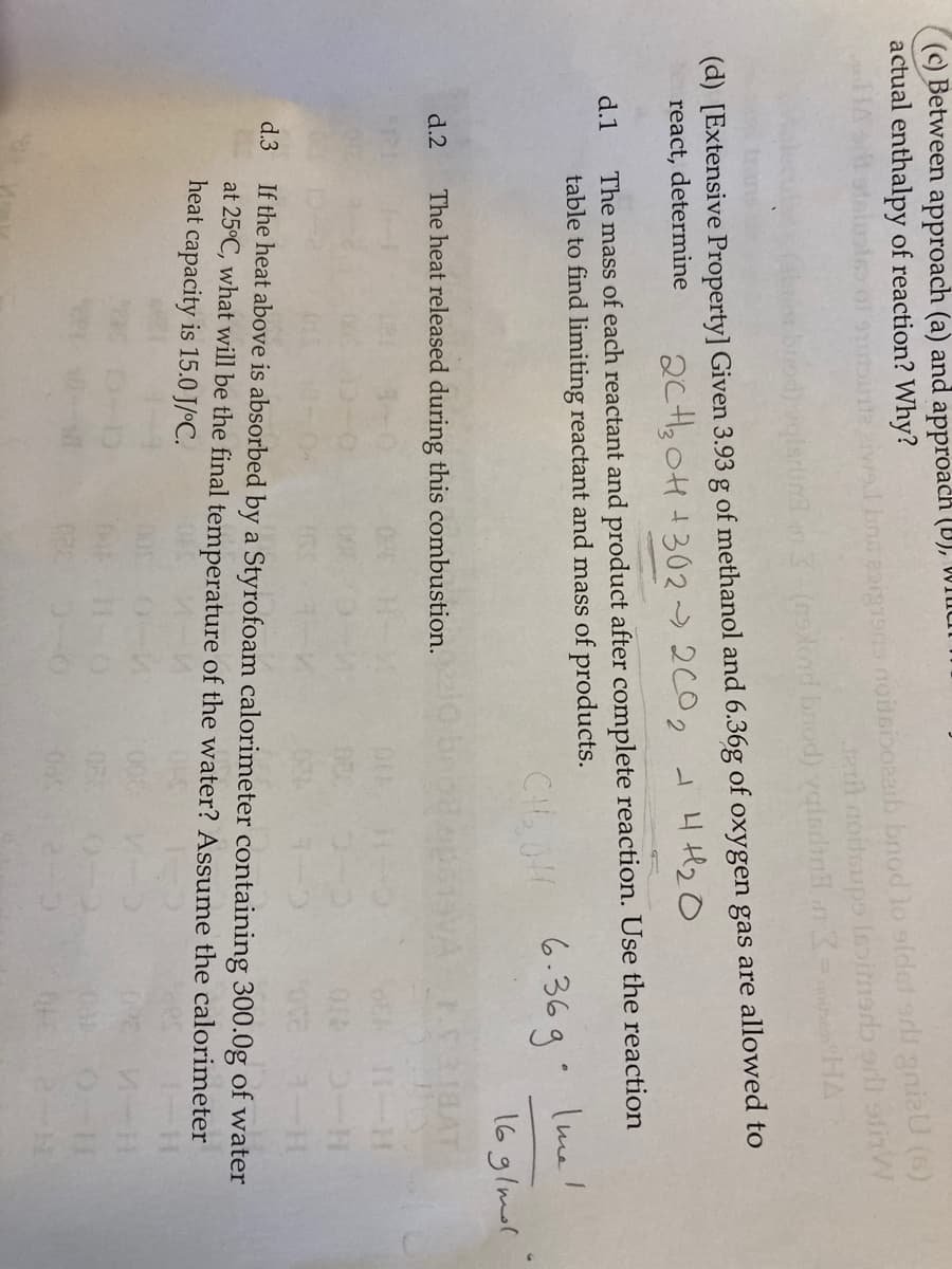 ## Extensive Property

**Given:**
- 3.93 g of methanol (\(CH_3OH\))
- 6.36 g of oxygen gas (\(O_2\))

These reactants are allowed to react. 

### d.1 Determine the mass of each reactant and product after complete reaction. Use the reaction table to find the limiting reactant and mass of products.

#### Reaction:
\[2CH_3OH + 3O_2 \rightarrow 2CO_2 + 4H_2O\]

\[ \text{Mass of methanol used: } 3.93 \text{ g} \]
\[ \text{Mass of oxygen used: } 6.36 \text{ g} \]

### d.2 The heat released during this combustion.

### d.3 If the heat above is absorbed by a Styrofoam calorimeter containing 300 g of water at 25°C, what will be the final temperature of the water? Assume the calorimeter heat capacity is 15.0 J/°C.

### Explanation Diagrams
1. **Chemical Equation:**
   The balanced chemical equation for the combustion of methanol is written: 
   \[2CH_3OH + 3O_2 \rightarrow 2CO_2 + 4H_2O\]

2. **Mass Conversion Diagram:**
   - Given masses and molar masses are used to convert grams to moles for both methanol and oxygen.
   - Determine the limiting reactant based on molar ratios.
   - Calculate the mass of CO2 and H2O produced upon complete reaction.

3. **Heat Calculation:**
   - Using given/molar enthalpies and mass of reactants, the heat released (\[ \Delta H \]) is determined.
   - This heat release can be applied through specific heat capacity equation to determine rise in temperature of the water.

These diagrams/steps ensure a step-by-step approach to solving the reaction and heat absorption problem.