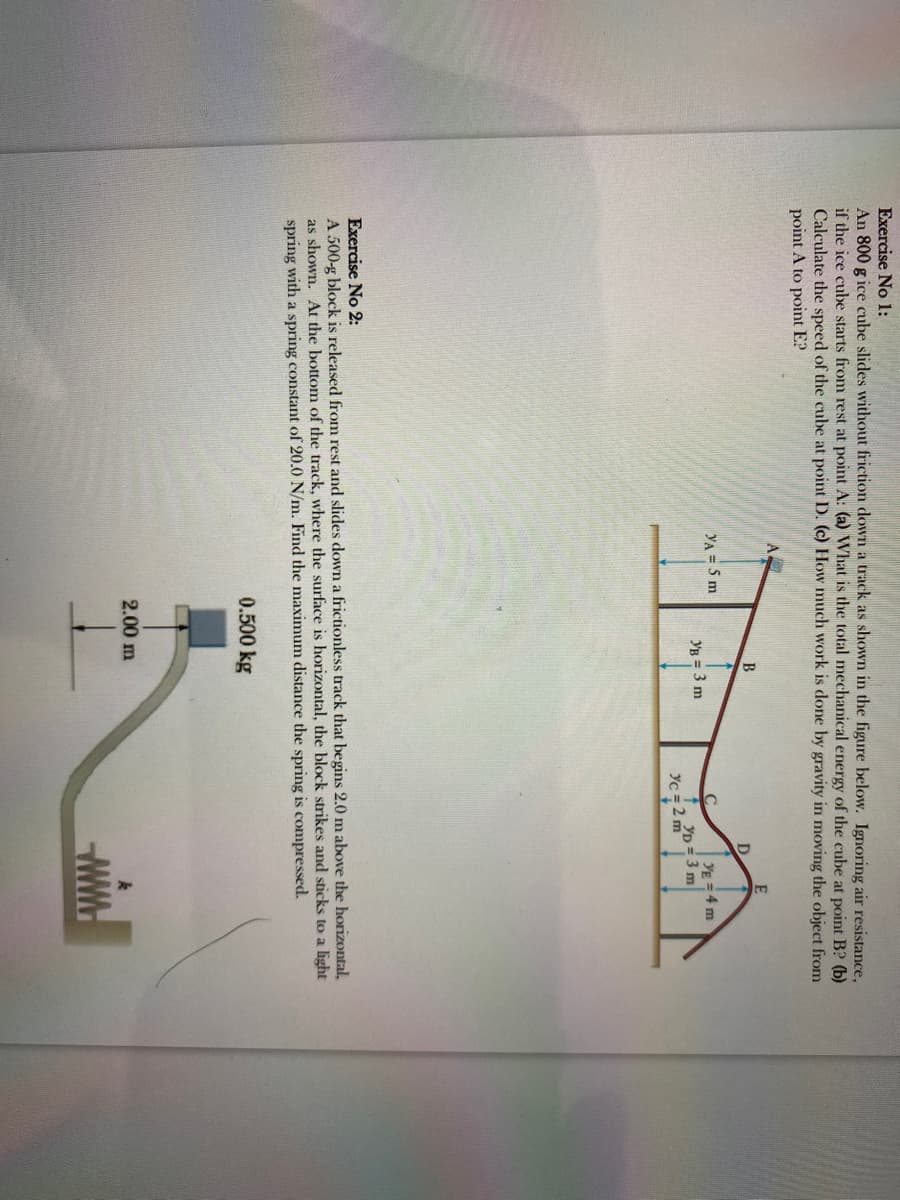 Exercise No 1:
An 800 g ice cube slides without friction down a track as shown in the figure below. Ignoring air resistance,
if the ice cube starts from rest at point A: (a) What is the total mechanical energy of the cube at point B? (b)
Calculate the speed of the cube at point D. (c) How much work is done by gravity in moving the object from
point A to point E?
A.
YA = 5 m
B
YB = 3 m
2.00 m
D
YE = 4 m
YD= 3 m
Yc = 2 m
Exercise No 2:
A 500-g block is released from rest and slides down a frictionless track that begins 2.0 m above the horizontal,
as shown. At the bottom of the track, where the surface is horizontal, the block strikes and sticks to a light
spring with a spring constant of 20.0 N/m. Find the maximum distance the spring is compressed.
0.500 kg