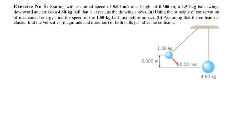 Exercise No 5: Starting with an initial speed of 5.00 m/s at a height of 0.300 m, a 1.50-kg ball swings
downward and strikes a 4.60-kg ball that is at rest, as the drawing shows. (a) Using the principle of conservation
of mechanical energy, find the speed of the 1.50-kg ball just before impact. (b) Assuming that the collision is
elastic, find the velocities (magnitude and direction) of both balls just after the collision.
1.50 kg
0.300 m
5.00 m/s
4.60 kg