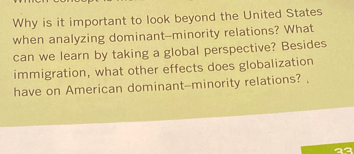 Why is it important to look beyond the United States
when analyzing dominant-minority relations? What
can we learn by taking a global perspective? Besides
immigration, what other effects does globalization
have on American dominant-minority relations? ,
33
