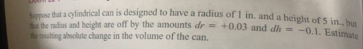 Suppose that a cylindrical can is designed to have a radius of 1 in. and a height of 5 in bu
that the radius and height are off by the amounts dr = +0.03 and dh =
the resulting absolute change in the volume of the can.
-0.1. Estimate
