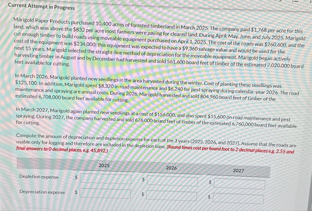 Current Attempt in Progress
Marigold Paper Products purchased 10,400 acres of forested timberland in March 2025. The company paid $1,768 per acre for this
land, which was above the $832 per acre most farmers were paying for cleared land. During April, May, June, and July 2025, Marigold
cut enough timber to build roads using moveable equipment purchased on April 1, 2025. The cost of the roads was $260,600, and the
cost of the equipment was $234,000; this equipment was expected to have a $9,360 salvage value and would be used for the
next 15 years. Marigold selected the straight-line method of depreciation for the moveable equipment. Marigold began actively
harvesting timber in August and by December had harvested and sold 561,600 board feet of timber of the estimated 7,020,000 board
feet available for cutting.
In March 2026, Marigold planted new seedlings in the area harvested during the winter. Cost of planting these seedlings was
$125,100. In addition, Marigold spent $8,320 in road maintenance and $6,240 for pest spraying during calendar-year 2026. The road
maintenance and spraying are annual costs. During 2026, Marigold harvested and sold 804,960 board feet of timber of the
estimated 6,708,000 board feet available for cutting.
In March 2027, Marigold again planted new seedlings at a cost of $156,000, and also spent $15,600 on road maintenance and pest
spraying. During 2027, the company harvested and sold 676,000 board feet of timber of the estimated 6,760,000 board feet available
for cutting.
Compute the amount of depreciation and depletion expense for each of the 3 years (2025, 2026, and 2027). Assume that the roads are
usable only for logging and therefore are included in the depletion base. (Round times cost per board foot to 2 decimal places eg. 2.55 and
final answers to O decimal places, e.g. 45,892.)
Depletion expense
Depreciation expense
$
$
2025
$
$
2026
$
$
2027