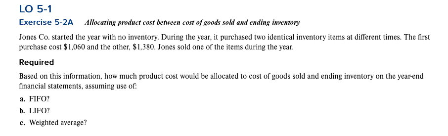 LO 5-1
Exercise 5-2A Allocating product cost between cost of goods sold and ending inventory
Jones Co. started the year with no inventory. During the year, it purchased two identical inventory items at different times. The first
purchase cost $1,060 and the other, $1,380. Jones sold one of the items during the year.
Required
Based on this information, how much product cost would be allocated to cost of goods sold and ending inventory on the year-end
financial statements, assuming use of:
a. FIFO?
b. LIFO?
c. Weighted average?