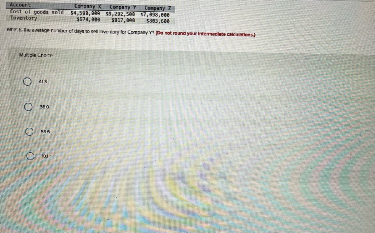 Account
Company X Company Y Company Z
Cost of goods sold $4,590,000 $9,292,500 $7,098,000
Inventory
$674,000
$917,000
$803,600
What is the average number of days to sell Inventory for Company Y? (Do not round your intermediate calculations.)
Multiple Choice
O
413
36.0
53.6
10.1
