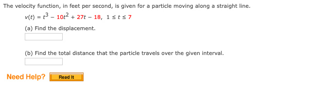 The velocity function, in feet per second, is given for a particle moving along a straight line.
v(t) = t3 - 10t2 + 27t – 18, 1sts7
(a) Find the displacement.
(b) Find the total distance that the particle travels over the given interval.
Need Help?
Read It
