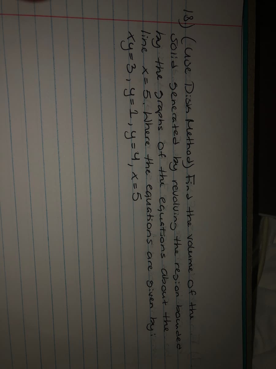 18) (uoe Disk Method) Find the voleume of the
తంత
senecated by revoluing the region bounded
hy the graphs Of the equations about the
line x= 5, Where the equations are given by:
Ky=3,y=1,y=4,x=5
