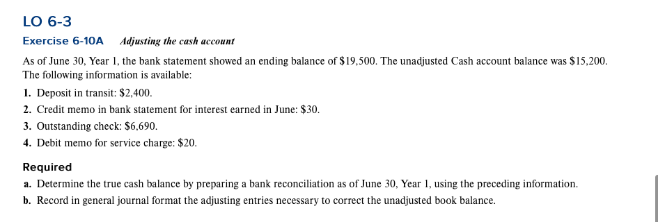 LO 6-3
Exercise 6-10A Adjusting the cash account
As of June 30, Year 1, the bank statement showed an ending balance of $19,500. The unadjusted Cash account balance was $15,200.
The following information is available:
1. Deposit in transit: $2,400.
2. Credit memo in bank statement for interest earned in June: $30.
3. Outstanding check: $6,690.
4. Debit memo for service charge: $20.
Required
a. Determine the true cash balance by preparing a bank reconciliation as of June 30, Year 1, using the preceding information.
b. Record in general journal format the adjusting entries necessary to correct the unadjusted book balance.