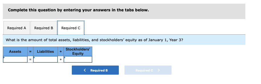 Complete this question by entering your answers in the tabs below.
Required A Required B
What is the amount of total assets, liabilities, and stockholders' equity as of January 1, Year 3?
Stockholders'
Equity
Assets
Required C
Liabilities
< Required B
Required C