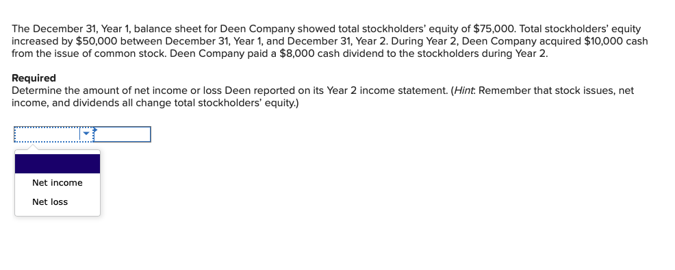 The December 31, Year 1, balance sheet for Deen Company showed total stockholders' equity of $75,000. Total stockholders' equity
increased by $50,000 between December 31, Year 1, and December 31, Year 2. During Year 2, Deen Company acquired $10,000 cash
from the issue of common stock. Deen Company paid a $8,000 cash dividend to the stockholders during Year 2.
Required
Determine the amount of net income or loss Deen reported on its Year 2 income statement. (Hint: Remember that stock issues, net
income, and dividends all change total stockholders' equity.)
Net income
Net loss