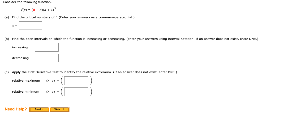 Consider the following function.
f(x) - (8 — х)(х + 1)2
(a) Find the critical numbers of f. (Enter your answers as a comma-separated list.)
X =
(b) Find the open intervals on which the function is increasing or decreasing. (Enter your answers using interval notation. If an answer does not exist, enter DNE.)
increasing
decreasing
(c) Apply the First Derivative Test to identify the relative extremum. (If an answer does not exist, enter DNE.)
relative maximum
(х, у) %3D
relative minimum
(х, у) %3D
Need Help?
Read It
Watch It
