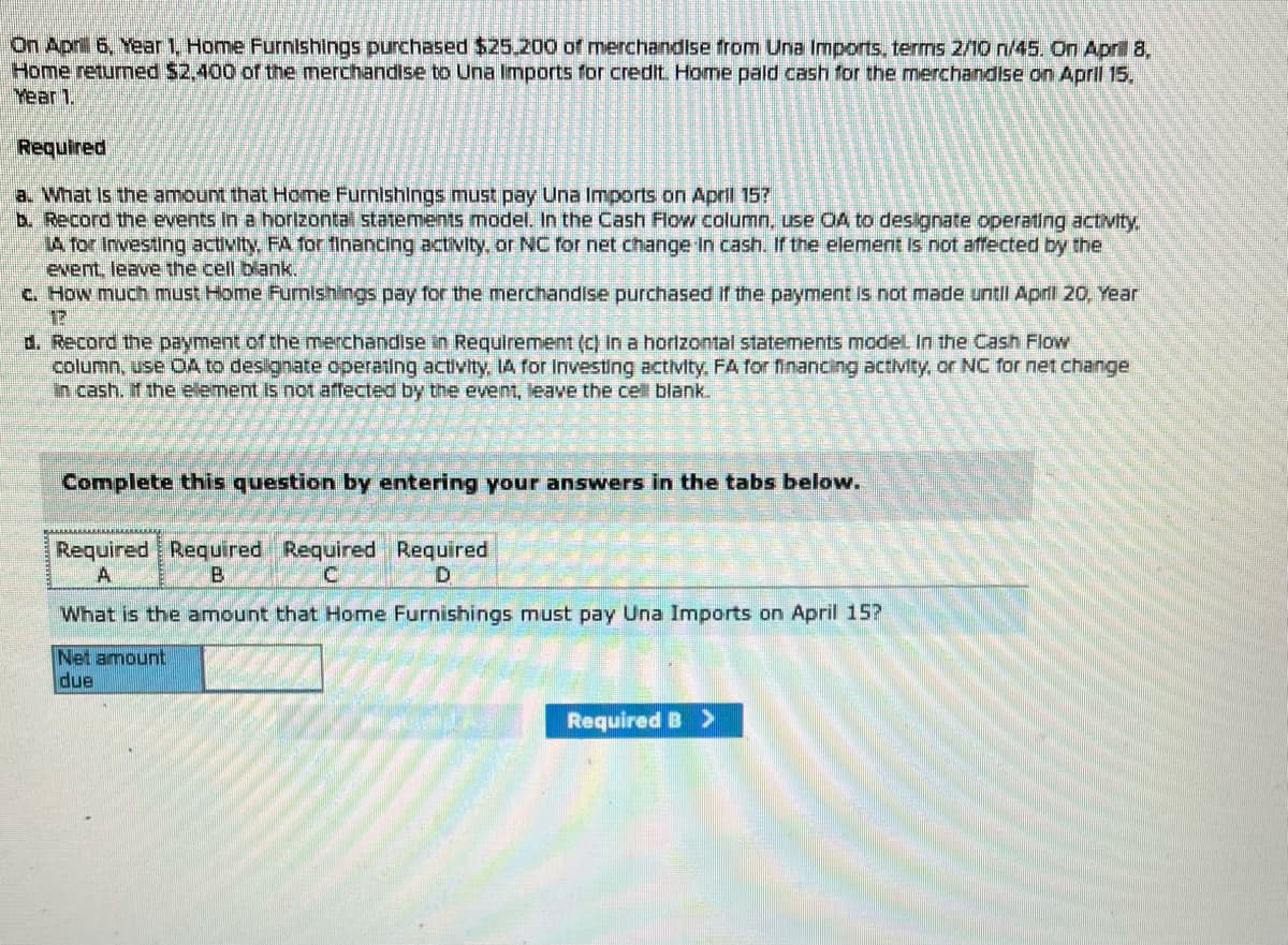 On April 6, Year 1. Home Furnishings purchased $25,200 of merchandise from Una Imports, terms 2/10 n/45. On April 8,
Home returned $2,400 of the merchandise to Una Imports for credit. Home paid cash for the merchandise on April 15.
Year 1.
Required
a. What is the amount that Home Furnishings must pay Una Imports on April 15?
b. Record the events in a horizontal statements model. In the Cash Flow column, use OA to designate operating activity,
LA for Investing activity. FA for financing activity, or NC for net change in cash. If the element is not affected by the
event, leave the cell blank.
c. How much must Home Furnishings pay for the merchandise purchased if the payment is not made until April 20, Year
12
d. Record the payment of the merchandise in Requirement (c) In a horizontal statements model. In the Cash Flow
column, use OA to designate operating activity, LA for Investing activity, FA for financing activity, or NC for net change
in cash. If the element is not affected by the event, leave the cell blank.
Complete this question by entering your answers in the tabs below.
Required Required Required Required
A
B
What is the amount that Home Furnishings must pay Una Imports on April 15?
Net amount
due
Required B >