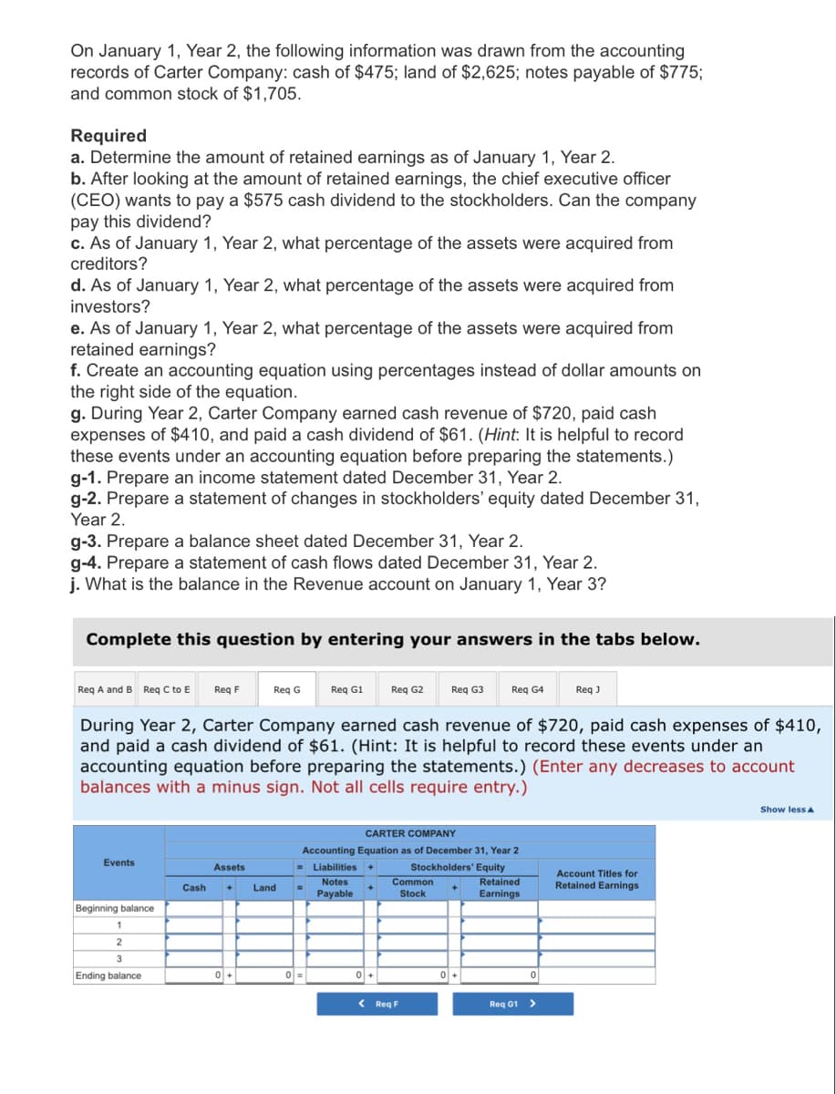 On January 1, Year 2, the following information was drawn from the accounting
records of Carter Company: cash of $475; land of $2,625; notes payable of $775;
and common stock of $1,705.
Required
a. Determine the amount of retained earnings as of January 1, Year 2.
b. After looking at the amount of retained earnings, the chief executive officer
(CEO) wants to pay a $575 cash dividend to the stockholders. Can the company
pay this dividend?
c. As of January 1, Year 2, what percentage of the assets were acquired from
creditors?
d. As of January 1, Year 2, what percentage of the assets were acquired from
investors?
e. As of January 1, Year 2, what percentage of the assets were acquired from
retained earnings?
f. Create an accounting equation using percentages instead of dollar amounts on
the right side of the equation.
g. During Year 2, Carter Company earned cash revenue of $720, paid cash
expenses of $410, and paid a cash dividend of $61. (Hint: It is helpful to record
these events under an accounting equation before preparing the statements.)
g-1. Prepare an income statement dated December 31, Year 2.
g-2. Prepare a statement of changes in stockholders' equity dated December 31,
Year 2.
g-3. Prepare a balance sheet dated December 31, Year 2.
g-4. Prepare a statement of cash flows dated December 31, Year 2.
j. What is the balance in the Revenue account on January 1, Year 3?
Complete this question by entering your answers in the tabs below.
Req A and B Req C to E Req F
Events
Beginning balance
1
2
3
Ending balance
Req G
Assets
Cash + Land
0+
Req G1
During Year 2, Carter Company earned cash revenue of $720, paid cash expenses of $410,
and paid a cash dividend of $61. (Hint: It is helpful to record these events under an
accounting equation before preparing the statements.) (Enter any decreases to account
balances with a minus sign. Not all cells require entry.)
0 =
Req G2
0+
CARTER COMPANY
Accounting Equation as of December 31, Year 2
= Liabilities +
Stockholders' Equity
Notes
Payable
Req G3
Common
Stock
< Req F
Req G4
+
0+
Retained
Earnings
0
Req J
Req G1 >
Account Titles for
Retained Earnings
Show less A