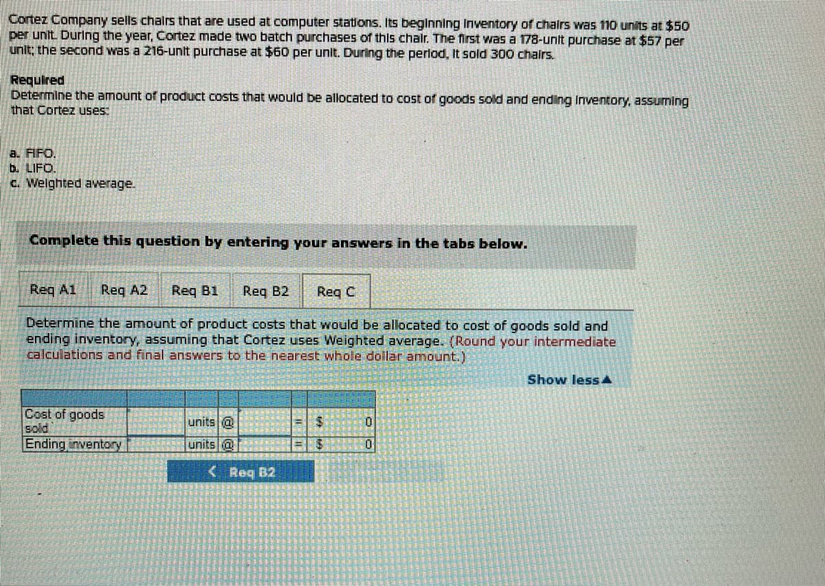 Cortez Company sells chairs that are used at computer stations. Its beginning inventory of chairs was 110 units at $50
per unit. During the year, Cortez made two batch purchases of this chair. The first was a 178-unit purchase at $57 per
unit; the second was a 216-unit purchase at $60 per unit. During the period, It sold 300 chairs.
Required
Determine the amount of product costs that would be allocated to cost of goods sold and ending Inventory, assuming
that Cortez uses:
a. FIFO.
b. LIFO.
c. Weighted average.
Complete this question by entering your answers in the tabs below.
Req A1 Reg A2 Req B1 Req B2
Req C
Determine the amount of product costs that would be allocated to cost of goods sold and
ending inventory, assuming that Cortez uses Weighted average. (Round your intermediate
calculations and final answers to the nearest whole dollar amount.)
Cost of goods
sold
Ending inventory
units @
units @
<Reg B2
$
S
in
0
Show less