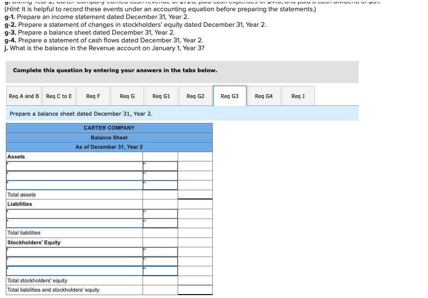 y, vuilily Tours, vorn company curieu USIT TOYOTIV viras, puis vuit capuriava v TV, CTN pois o cuaSIT MINIMOTİM VERSI
(Hint. It is helpful to record these events under an accounting equation before preparing the statements.)
g-1. Prepare an income statement dated December 31, Year 2.
g-2. Prepare a statement of changes in stockholders' equity dated December 31, Year 2.
g-3. Prepare a balance sheet dated December 31, Year 2.
g-4. Prepare a statement of cash flows dated December 31, Year 2.
j. What is the balance in the Revenue account on January 1, Year 3?
Complete this question by entering your answers in the tabs below.
Req A and B Req C to E
Req G
Prepare a balance sheet dated December 31, Year 2.
Assets
Total assets
Liabilities
Req F
Total liabilities
Stockholders' Equity
CARTER COMPANY
Balance Sheet
As of December 31, Year 2
Total stockholders' equity
Total liabilities and stockholders' equity
Req G1
Req G2
Req G3
Req G4
Req J