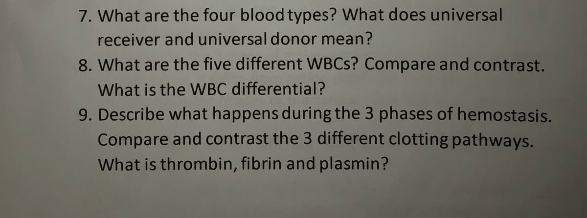 7. What are the four blood types? What does universal
receiver and universal donor mean?
8. What are the five different WBCS? Compare and contrast.
What is the WBC differential?
9. Describe what happens during the 3 phases of hemostasis.
Compare and contrast the 3 different clotting pathways.
What is thrombin, fibrin and plasmin?
