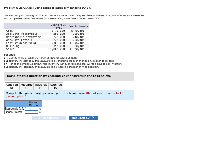 Problem 5-25A (Algo) Using ratios to make comparisons LO 5-5
The following accounting information pertains to Boardwalk Taffy and Beach Sweets. The only difference between the
two companies is that Boardwalk Taffy uses FIFO, while Beach Sweets uses LIFO.
Cash
Accounts receivable
Merchandise inventory
Accounts payable
Cost of goods sold
Building
Sales
Boardwalk
Taffy
$ 70,000
Boardwalk Taffy
Beach Sweets
$70,000
350,000
210,000
220,000
1,368,000 1,344,000
350,000
240,000
220,000
Gross
Margin
350,000
1,800,000
Required Required Required Required
A1
A2
B1
B2
Required
a-1. Compute the gross margin percentage for each company.
a-2. Identify the company that appears to be charging the higher prices in relation to its cost.
b-1. For each company, compute the inventory turnover ratio and the average days to sell Inventory.
b-2. Identify the company that appears to be incurring the higher financing cost.
Complete this question by entering your answers in the tabs below.
Beach Sweets
Compute the gross margin percentage for each company. (Round your answers to 1
decimal place.)
350,000
1,800,000
%
%
< Required A1
Required A2 >