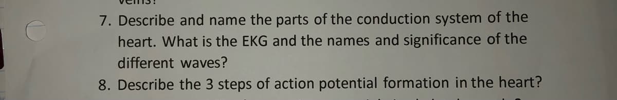 7. Describe and name the parts of the conduction system of the
heart. What is the EKG and the names and significance of the
different waves?
8. Describe the 3 steps of action potential formation in the heart?
