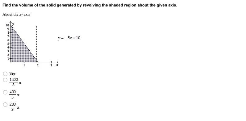 Find the volume of the solid generated by revolving the shaded region about the given axis.
About the x- axis
10
9.
8-
y =- 5x + 10
1
30t
1400
3
400
JT
3
200
3
