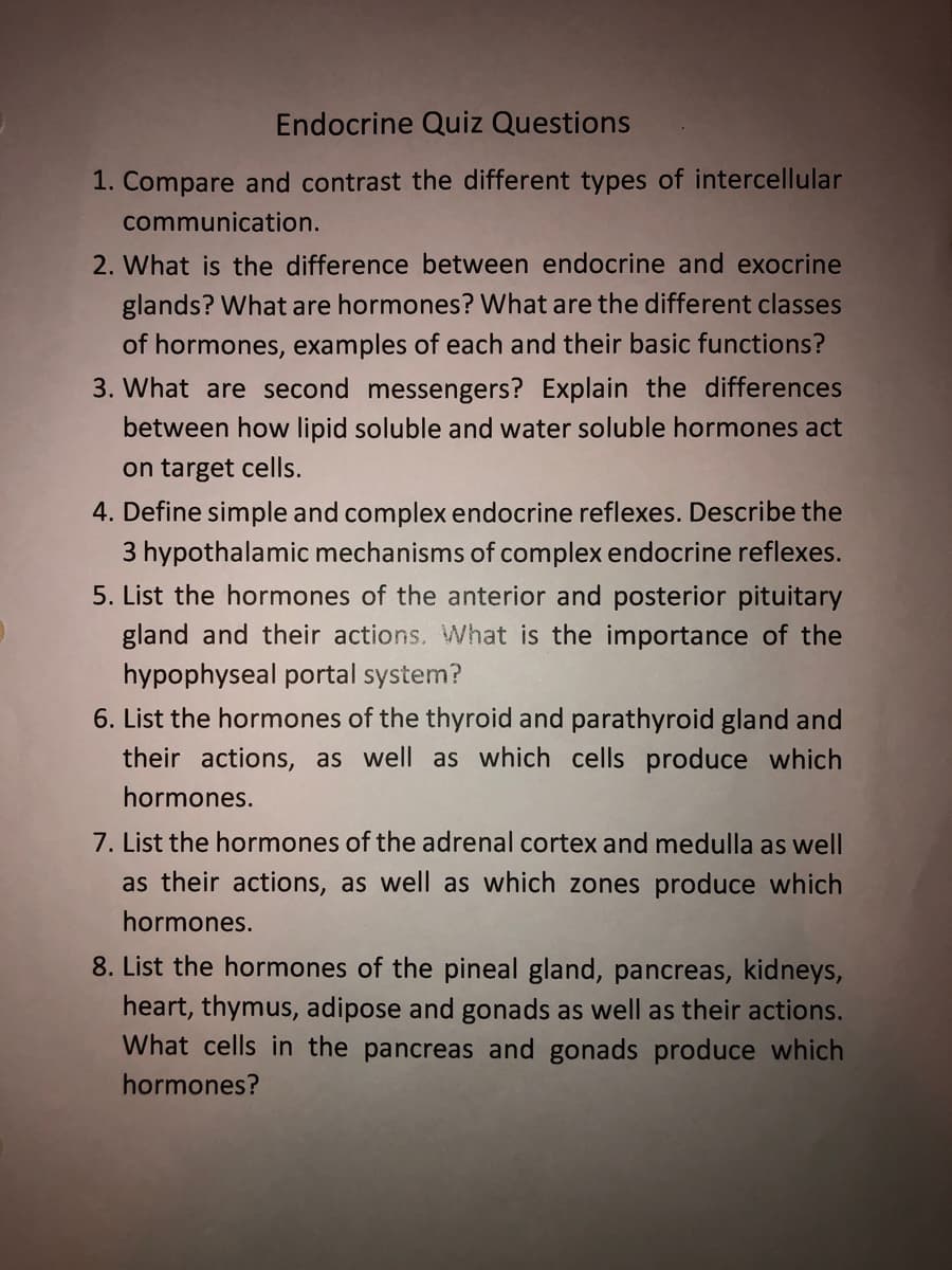 Endocrine Quiz Questions
1. Compare and contrast the different types of intercellular
communication.
2. What is the difference between endocrine and exocrine
glands? What are hormones? What are the different classes
of hormones, examples of each and their basic functions?
3. What are second messengers? Explain the differences
between how lipid soluble and water soluble hormones act
on target cells.
4. Define simple and complex endocrine reflexes. Describe the
3 hypothalamic mechanisms of complex endocrine reflexes.
5. List the hormones of the anterior and posterior pituitary
gland and their actions. What is the importance of the
hypophyseal portal system?
6. List the hormones of the thyroid and parathyroid gland and
their actions, as well as which cells produce which
hormones.
7. List the hormones of the adrenal cortex and medulla as well
as their actions, as well as which zones produce which
hormones.
8. List the hormones of the pineal gland, pancreas, kidneys,
heart, thymus, adipose and gonads as well as their actions.
What cells in the pancreas and gonads produce which
hormones?
