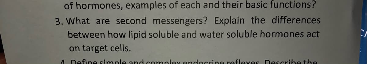 of hormones, examples of each and their basic functions?
3. What are second messengers? Explain the differences
between how lipid soluble and water soluble hormones act
on target cells.
A Define simple and compley endocrine reflexes Describe the
