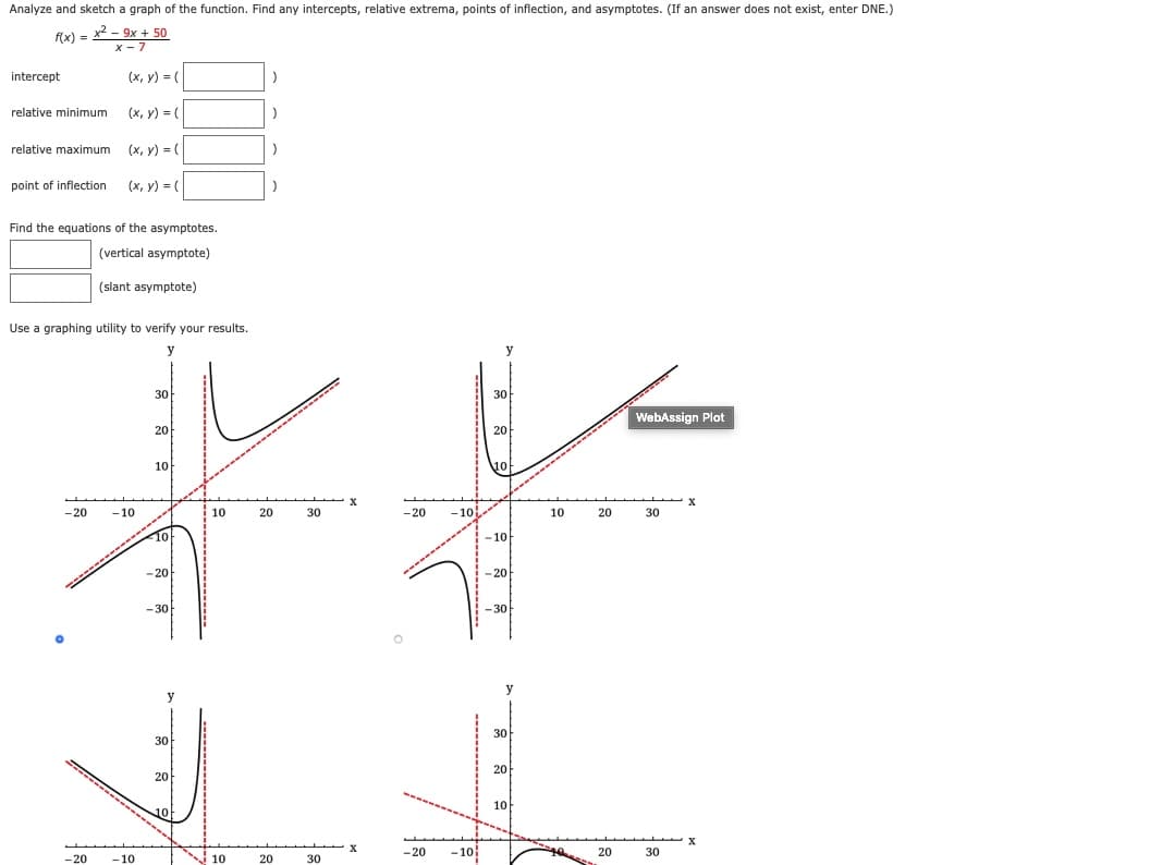 Analyze and sketch a graph of the function. Find any intercepts, relative extrema, points of inflection, and asymptotes. (If an answer does not exist, enter DNE.)
f(x) = x2 - 9x + 50
x - 7
intercept
(x, y) = (
relative minimum
(x, y) = (
relative maximum (x, y) = (
point of inflection
(x, y) = (
Find the equations of the asymptotes.
(vertical asymptote)
(slant asymptote)
Use a graphing utility to verify your results.
y
30
30
---- --
WebAssign Plot
20
20
10
10
-20
- 10
10
20
30
-20
-10
10
20
30
-10
-------
-20
-20
- 30
30
y
y
30
30
20
20
10
-20
-10
20
30
-20
-10
10
20
30
