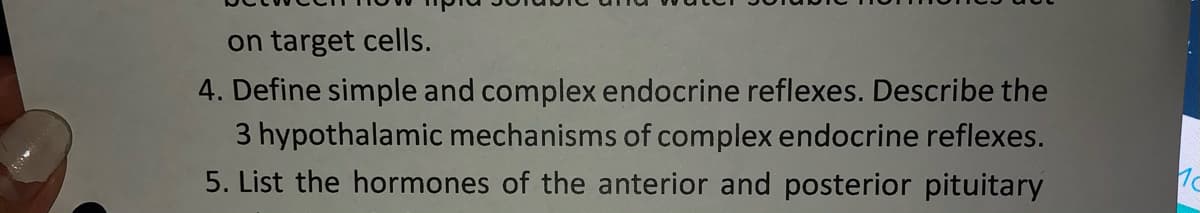 on target cells.
4. Define simple and complex endocrine reflexes. Describe the
3 hypothalamic mechanisms of complex endocrine reflexes.
5. List the hormones of the anterior and posterior pituitary
