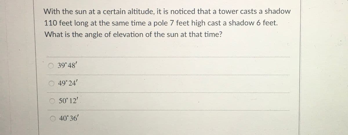 With the sun at a certain altitude, it is noticed that a tower casts a shadow
110 feet long at the same time a pole 7 feet high cast a shadow 6 feet.
What is the angle of elevation of the sun at that time?
39 48'
O 49° 24'
50° 12'
40° 36'
