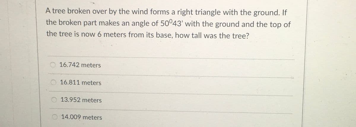 A tree broken over by the wind forms a right triangle with the ground. If
the broken part makes an angle of 50°43' with the ground and the top of
the tree is now 6 meters from its base, how tall was the tree?
O 16.742 meters
16.811 meters
13.952 meters
O 14.009 meters
