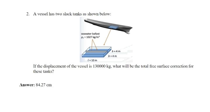 2. A vessel has two slack tanks as shown below:
seawater ballast
Pe = 1027 kg/m
b=4 m
b-4m
1= 10 m
If the displacement of the vessel is 130000 kg, what will be the total free surface correction for
these tanks?
Answer: 84.27 cm
