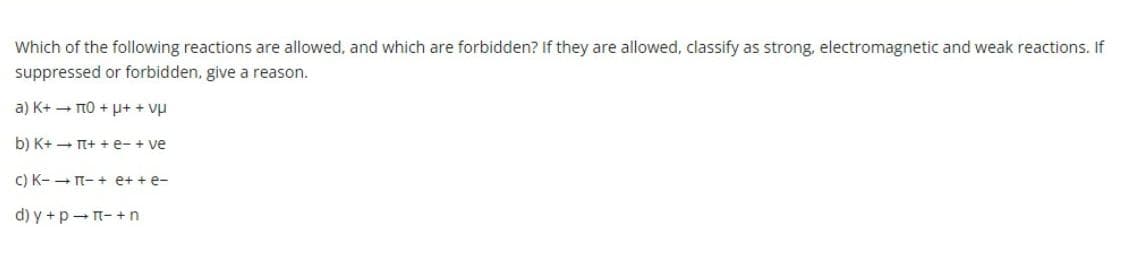 Which of the following reactions are allowed, and which are forbidden? If they are allowed, classify as strong, electromagnetic and weak reactions. If
suppressed or forbidden, give a reason.
a) K+ - TTO + µ+ + vụ
b) K+ - T+ + e- + ve
C) K- - T- + e+ + e-
d) y +p-n- + n
