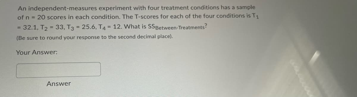 An
independent-measures experiment with four treatment conditions has a sample
of n = 20 scores in each condition. The T-scores for each of the four conditions is T₁
= 32.1, T₂ = 33, T3 = 25.6, T4 = 12. What is SSBetween-Treatments?
(Be sure to round your response to the second decimal place).
Your Answer:
Answer