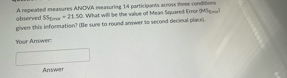 A repeated measures ANOVA measuring 14 participants across three conditions
observed SS Error = 21.50. What will be the value of Mean Squared Error (MSError)
given this information? (Be sure to round answer to second decimal place).
Your Answer:
Answer