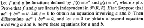 Let f and g be functions defined by S() = e" and g(t) = e", where r # s.
Prove that f and g are linearly independent in F(R, R). Hint: Suppose that
ae" + be" = 0. Let t= 0 to obtain an equation involving a and b. Then
differentiate ae" + be" = 0, and let t=0 to obtain a second equation
involving a and b. Solve these equations for a and b.
