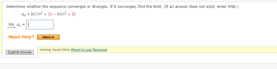 Determine whether the sequence converges or diverges. If it converges, find the limit. (If an answer does not exist, enter DNE.)
= In(7n² + 3) - In(n² + 3)
an
lim_a₁ = ||
Need Help?
Submit Answer
Watch It
Viewing Saved Work Revert to Last Response