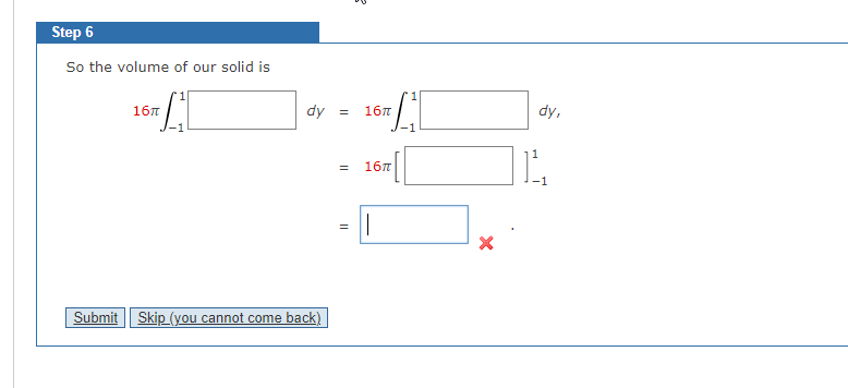 Step 6
So the volume of our solid is
LI
16πT
dy
Submit Skip (you cannot come back)
=
B
= 16π
=
1
LI
16πT
||
X
1
dy,
-1