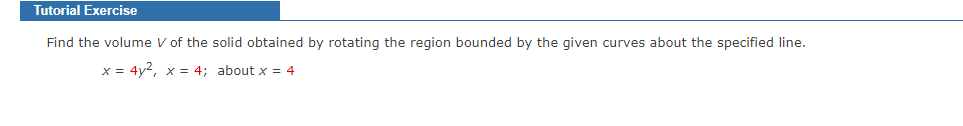 Tutorial Exercise
Find the volume V of the solid obtained by rotating the region bounded by the given curves about the specified line.
x = 4y², x = 4; about x = 4