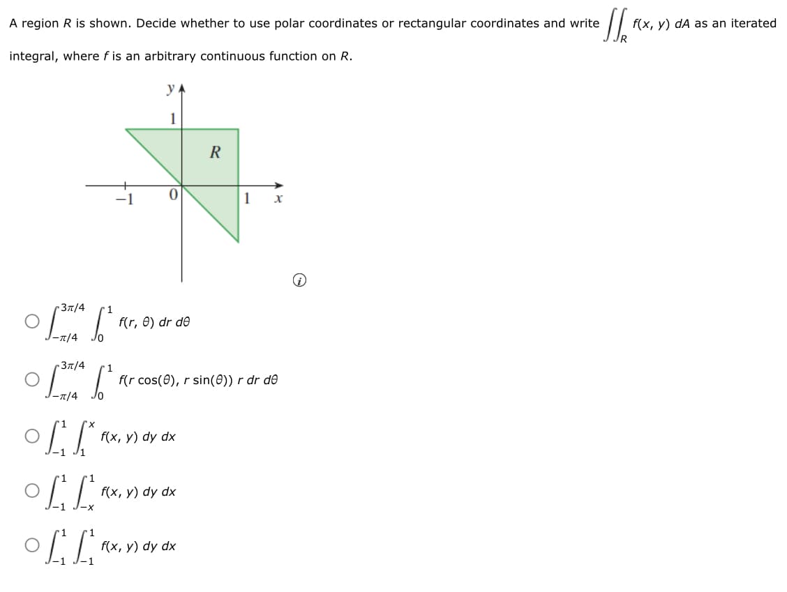 • 1/₂"
A region R is shown. Decide whether to use polar coordinates or rectangular coordinates and write
integral, where f is an arbitrary continuous function on R.
。
3π/4
J-π/4
3π/4
1
(²
(²
J-π/4
LL
1
LL
OLL
f(r, e) dr de
f(x, y) dy dx
f(r cos(8), r sin(0)) r dr de
f(x, y) dy dx
R
f(x, y) dy dx
1 X
f(x, y) dA as an iterated