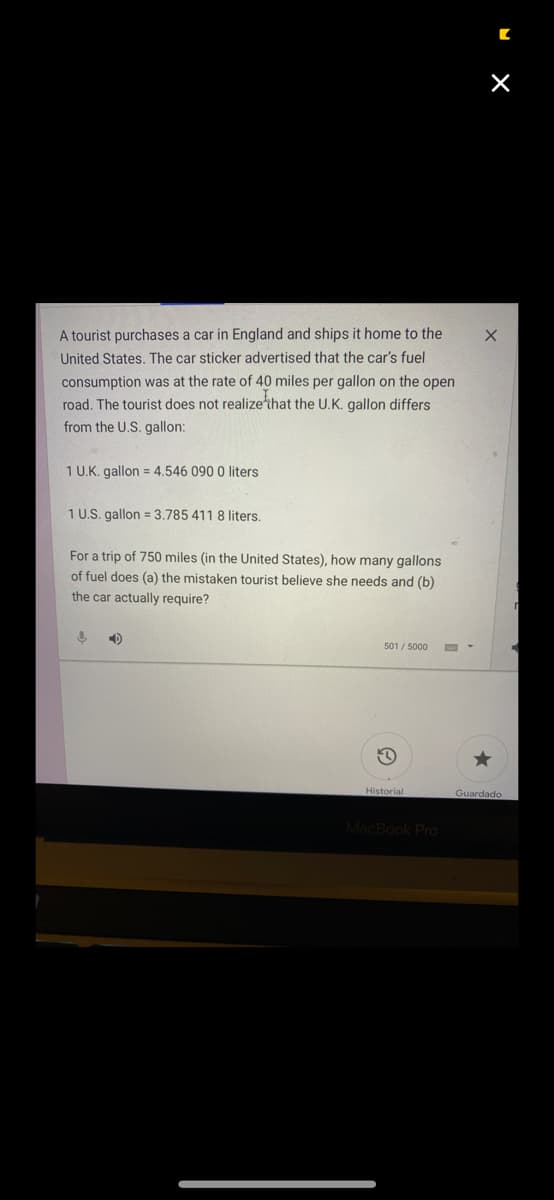 A tourist purchases a car in England and ships it home to the
United States. The car sticker advertised that the car's fuel
consumption was at the rate of 40 miles per gallon on the open
road. The tourist does not realizehat the U.K. gallon differs
from the U.S. gallon:
1 U.K. gallon = 4.546 090 0 liters
1 U.S. gallon = 3.785 411 8 liters.
For a trip of 750 miles (in the United States), how many gallons
of fuel does (a) the mistaken tourist believe she needs and (b)
the car actually require?
501 / 5000
Historial
Guardado
MacBook Pro
