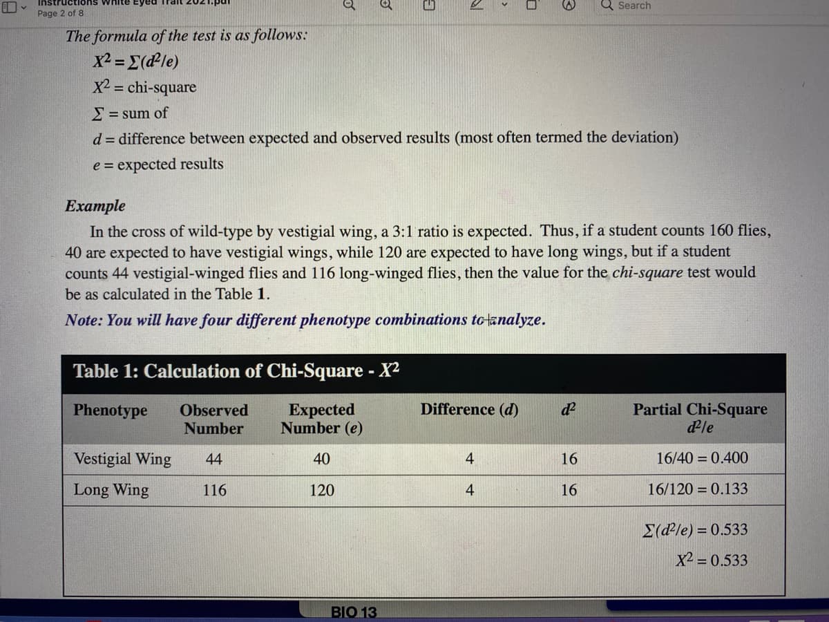 Instructions white Eyed
Q Search
Page 2 of 8
The formula of the test is as follows:
x2 =E(dPle)
X2 = chi-square
%3D
2 = sum of
d = difference between expected and observed results (most often termed the deviation)
e = expected results
Example
In the cross of wild-type by vestigial wing, a 3:1 ratio is expected. Thus, if a student counts 160 flies,
40 are expected to have vestigial wings, while 120 are expected to have long wings, but if a student
counts 44 vestigial-winged flies and 116 long-winged flies, then the value for the chi-square test would
be as calculated in the Table 1.
Note: You will have four different phenotype combinations tolanalyze.
Table 1: Calculation of Chi-Square - X2
Partial Chi-Square
dle
Phenotype
Observed
Expected
Number (e)
Difference (d)
Number
Vestigial Wing
44
40
4
16
16/40 = 0.400
Long Wing
116
120
4
16
16/120 = 0.133
E(dle) = 0.533
X2 = 0.533
BIO 13
