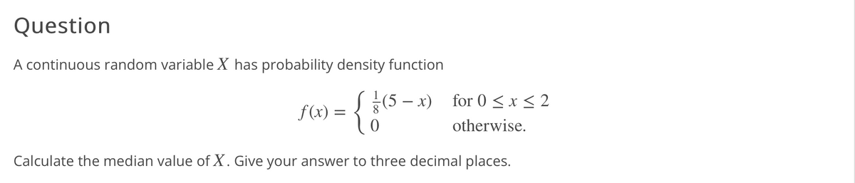 Question
A continuous random variable X has probability density function
(5 − x)
{}
for 0 ≤ x ≤ 2
otherwise.
Calculate the median value of X. Give your answer to three decimal places.
f(x) =