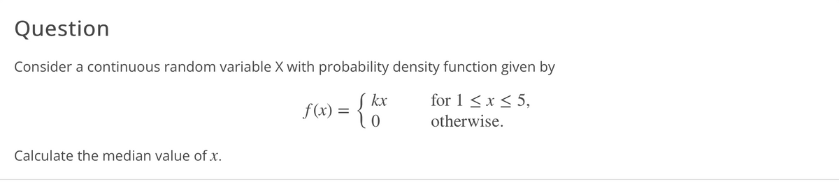 Question
Consider a continuous random variable X with probability density function given by
J kx
ƒ(x) = { 0
for 1 < x < 5,
otherwise.
Calculate the median value of x.