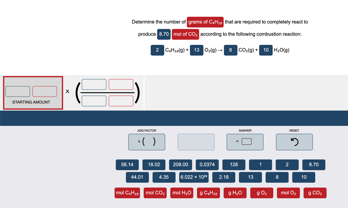Determine the number of grams of C4H10 that are required to completely react to
produce 8.70 | mol of CO2 according to the following combustion reaction:
2
C4H10(g) +
13 02(g) →
8
CO2(g) +
10 H20(g)
STARTING AMOUNT
ADD FACTOR
ANSWER
RESET
*( )
58.14
18.02
208.00
0.0374
126
1
2
8.70
44.01
4.35
6.022 x 1023
2.18
13
8
10
mol C4H10
mol CO2
mol H20
g C4H10
g H20
g O2
mol O2
g CO2
