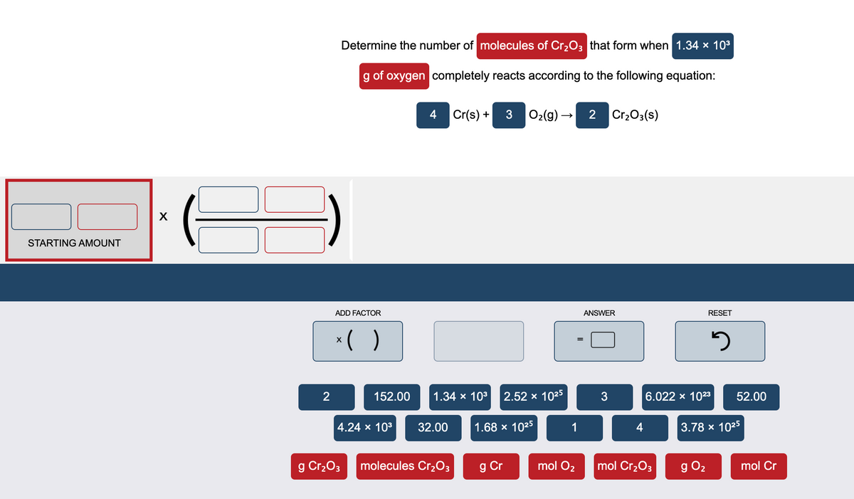 Determine the number of molecules of Cr2O3 that form when 1.34 x 103
g of oxygen completely reacts according to the following equation:
4 Cr(s) +
O2(g) –
2
Cr203(s)
STARTING AMOUNT
ADD FACTOR
ANSWER
RESET
*( )
2
152.00
1.34 x 103
2.52 x 1025
3
6.022 x 1023
52.00
4.24 x 103
32.00
1.68 x 1025
1
4
3.78 x 1025
g Cr2O3
molecules Cr2O3
g Cr
mol O2
mol Cr2O3
g O2
mol Cr
