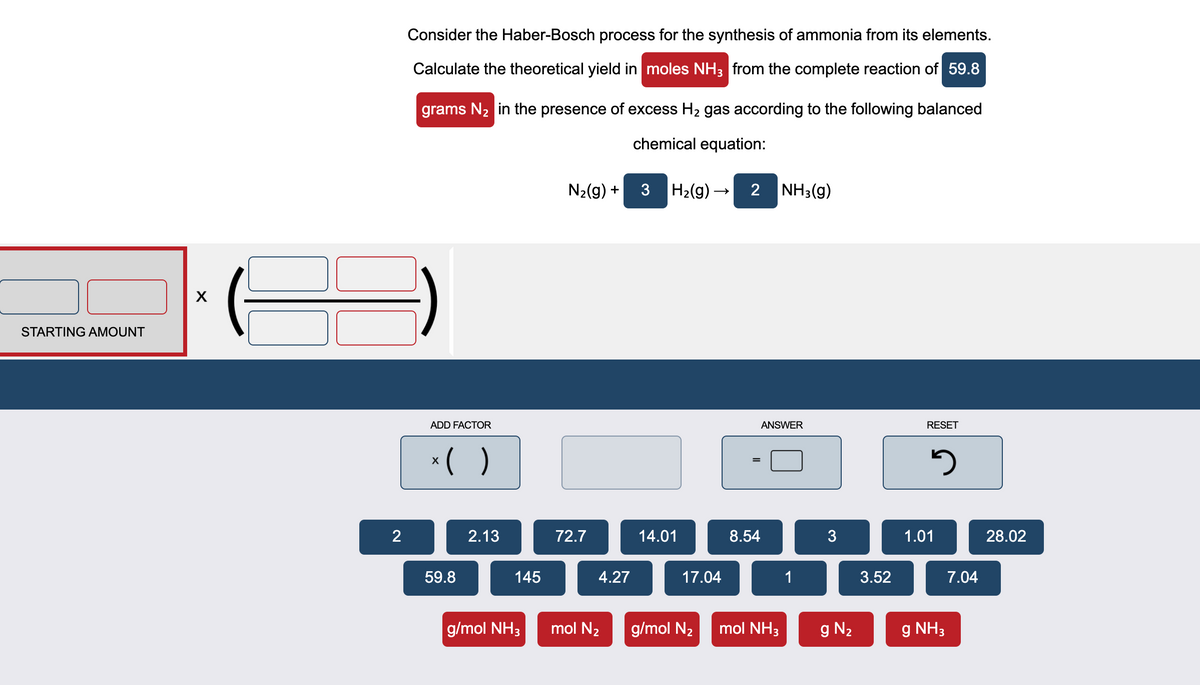 Consider the Haber-Bosch process for the synthesis of ammonia from its elements.
Calculate the theoretical yield in moles NH3 from the complete reaction of 59.8
grams N2 in the presence of excess H2 gas according to the following balanced
chemical equation:
N2(g) +
3
H2(g) –
2 NH3(g)
STARTING AMOUNT
ADD FACTOR
ANSWER
RESET
*( )
2.13
72.7
14.01
8.54
3
1.01
28.02
59.8
145
4.27
17.04
1
3.52
7.04
g/mol NH3
mol N2
g/mol N2
mol NH3
g N2
g NH3
