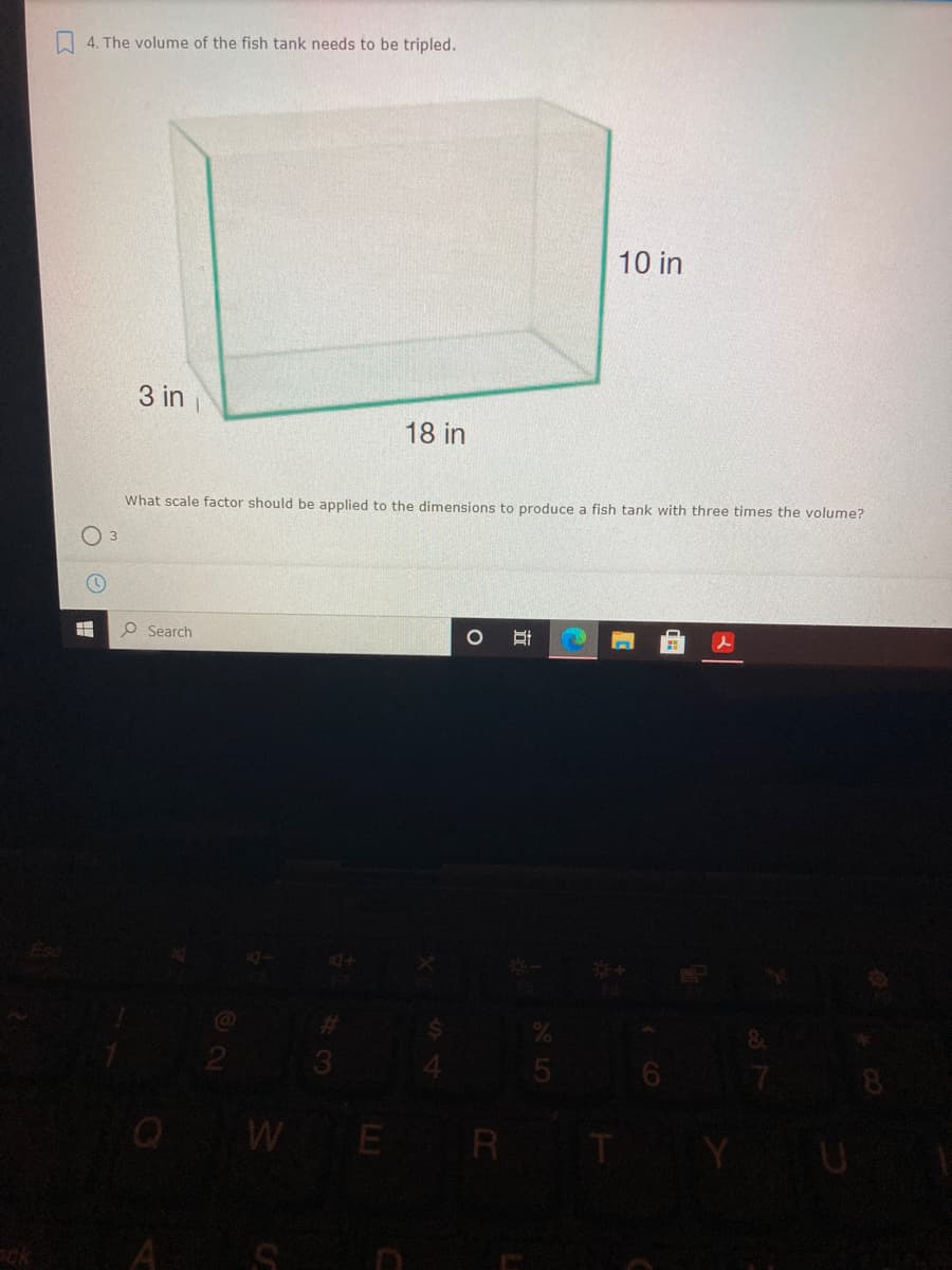 4. The volume of the fish tank needs to be tripled.
10 in
3 in
18 in
What scale factor should be applied to the dimensions to produce a fish tank with three times the volume?
O 3
Search
2
3
QW E R
ck
A
