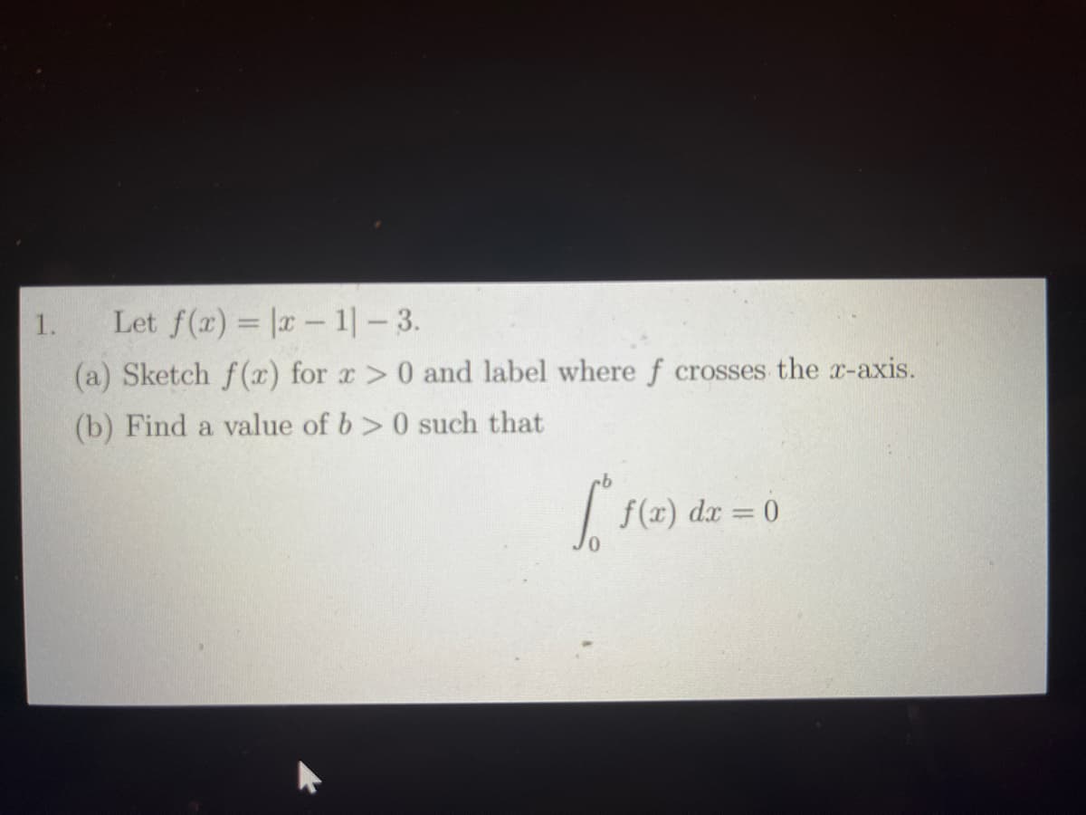 1.
Let f(x) = |x-1|-3.
(a) Sketch f(x) for x > 0 and label where f crosses the x-axis.
(b) Find a value of b>0 such that
[ f(x) dx = 0